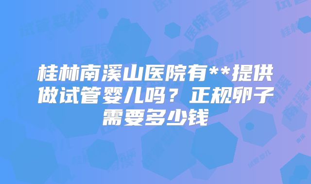 桂林南溪山医院有**提供做试管婴儿吗？正规卵子需要多少钱