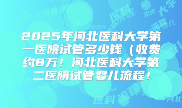 2025年河北医科大学第一医院试管多少钱（收费约8万！河北医科大学第二医院试管婴儿流程！