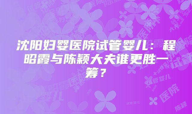 沈阳妇婴医院试管婴儿：程昭霞与陈颖大夫谁更胜一筹？