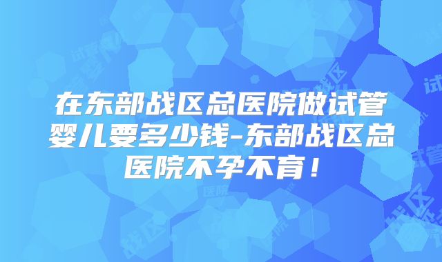 在东部战区总医院做试管婴儿要多少钱-东部战区总医院不孕不育!