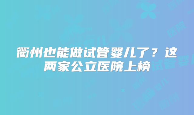 衢州也能做试管婴儿了？这两家公立医院上榜