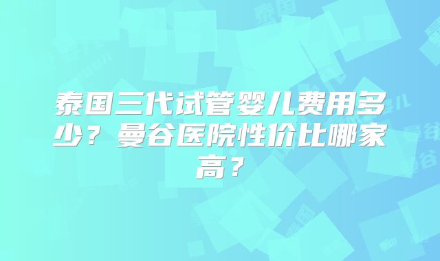 泰国三代试管婴儿费用多少？曼谷医院性价比哪家高？