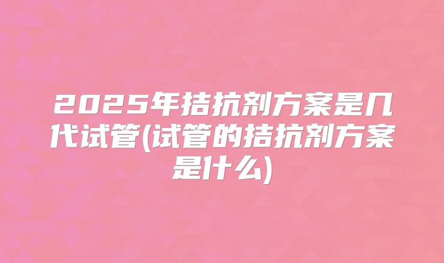 2025年拮抗剂方案是几代试管(试管的拮抗剂方案是什么)
