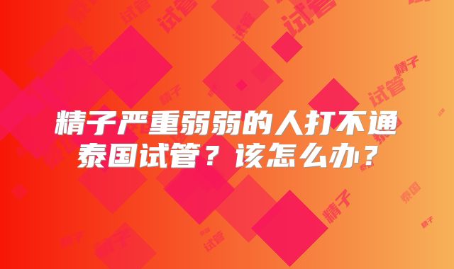 精子严重弱弱的人打不通泰国试管？该怎么办？