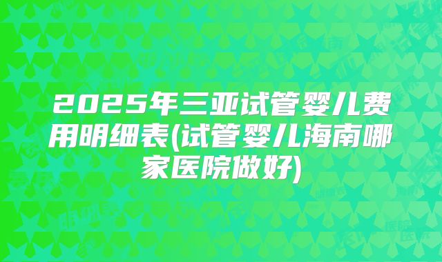 2025年三亚试管婴儿费用明细表(试管婴儿海南哪家医院做好)