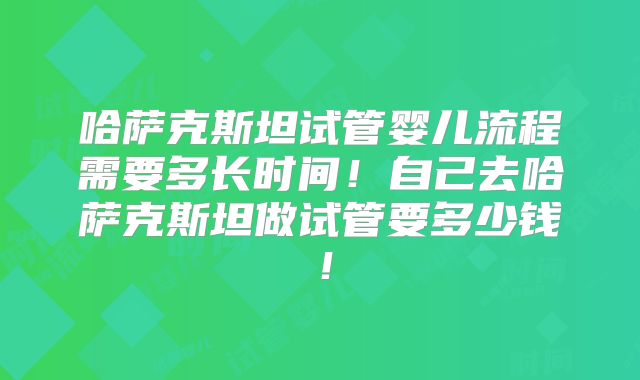 哈萨克斯坦试管婴儿流程需要多长时间！自己去哈萨克斯坦做试管要多少钱！