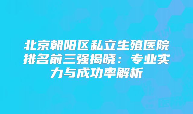 北京朝阳区私立生殖医院排名前三强揭晓：专业实力与成功率解析
