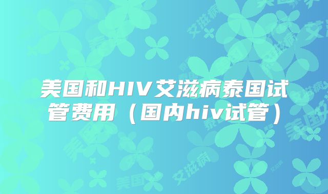 美国和HIV艾滋病泰国试管费用(国内hiv试管)