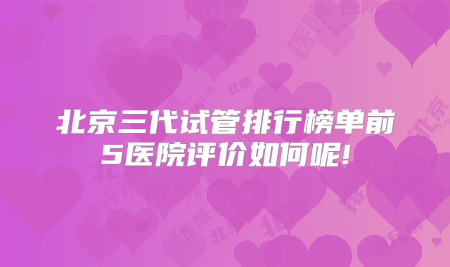 北京三代试管排行榜单前5医院评价如何呢!