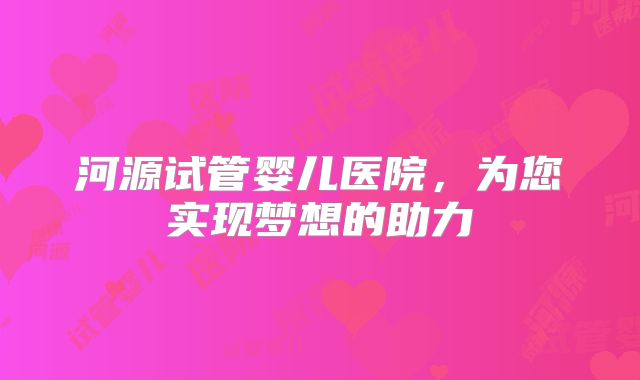 河源试管婴儿医院，为您实现梦想的助力