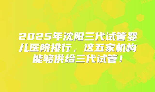 2025年沈阳三代试管婴儿医院排行，这五家机构能够供给三代试管！