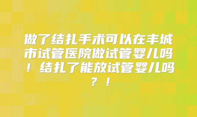 做了结扎手术可以在丰城市试管医院做试管婴儿吗！结扎了能放试管婴儿吗？！