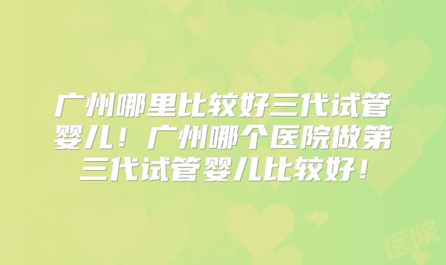 广州哪里比较好三代试管婴儿！广州哪个医院做第三代试管婴儿比较好！