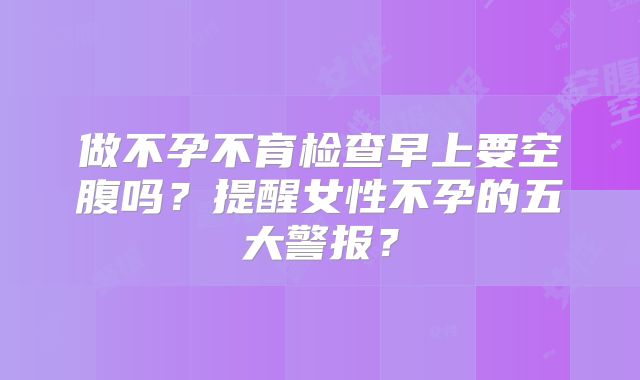 做不孕不育检查早上要空腹吗？提醒女性不孕的五大警报？