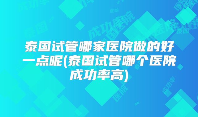 泰国试管哪家医院做的好一点呢(泰国试管哪个医院成功率高)