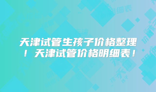 天津试管生孩子价格整理！天津试管价格明细表！