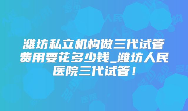 潍坊私立机构做三代试管费用要花多少钱_潍坊人民医院三代试管！