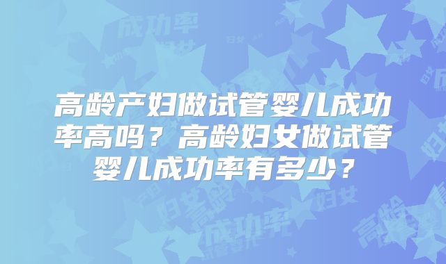 高龄产妇做试管婴儿成功率高吗?高龄妇女做试管婴儿成功率有多少?