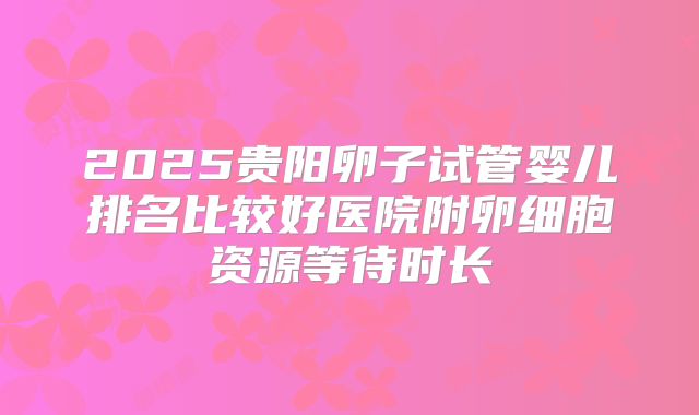 2025贵阳卵子试管婴儿排名比较好医院附卵细胞资源等待时长
