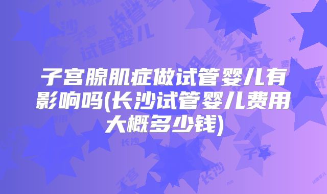 子宫腺肌症做试管婴儿有影响吗(长沙试管婴儿费用大概多少钱)