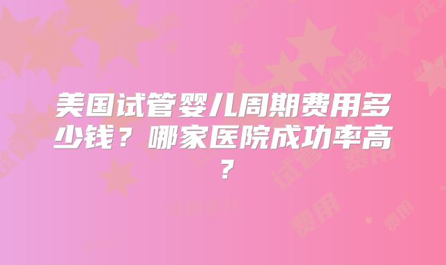 美国试管婴儿周期费用多少钱？哪家医院成功率高？