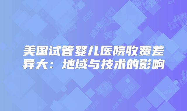 美国试管婴儿医院收费差异大：地域与技术的影响