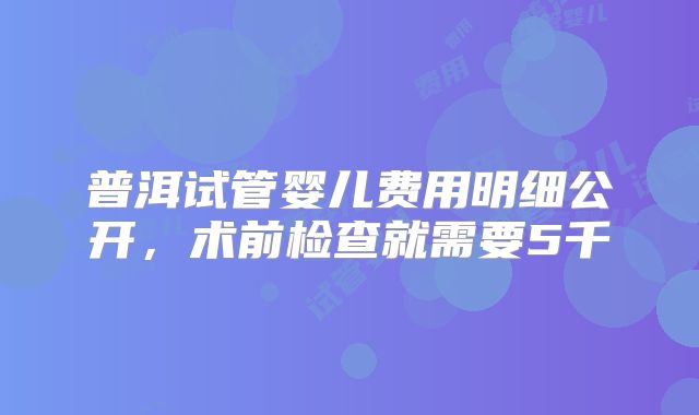 普洱试管婴儿费用明细公开，术前检查就需要5千