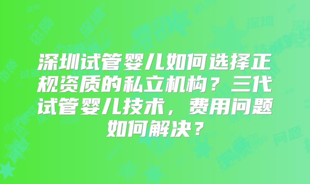 深圳试管婴儿如何选择正规资质的私立机构？三代试管婴儿技术，费用问题如何解决？