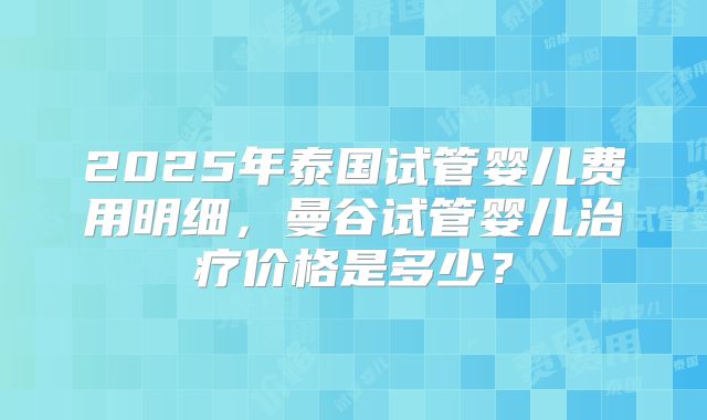 2025年泰国试管婴儿费用明细，曼谷试管婴儿治疗价格是多少？