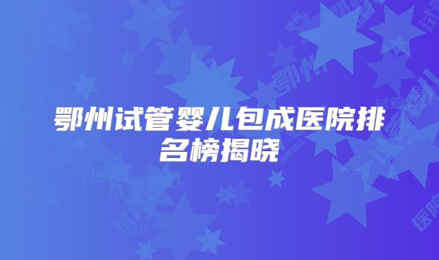 鄂州试管婴儿包成医院排名榜揭晓