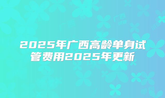 2025年广西高龄单身试管费用2025年更新