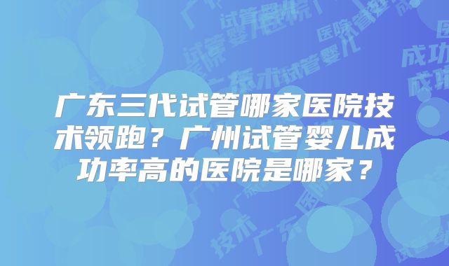 广东三代试管哪家医院技术领跑？广州试管婴儿成功率高的医院是哪家？