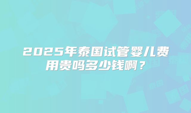 2025年泰国试管婴儿费用贵吗多少钱啊？