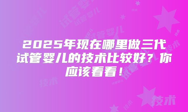 2025年现在哪里做三代试管婴儿的技术比较好?你应该看看!