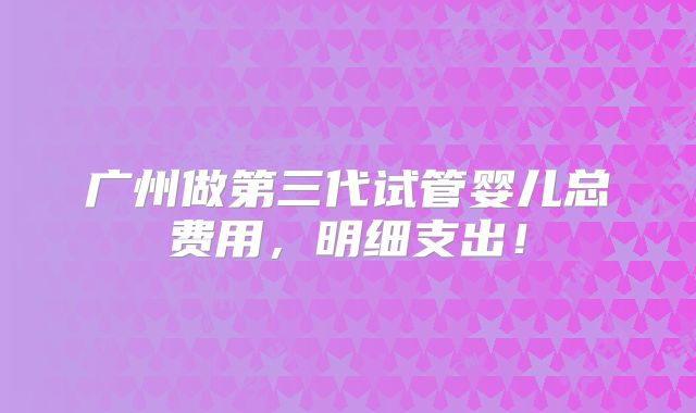 广州做第三代试管婴儿总费用，明细支出！
