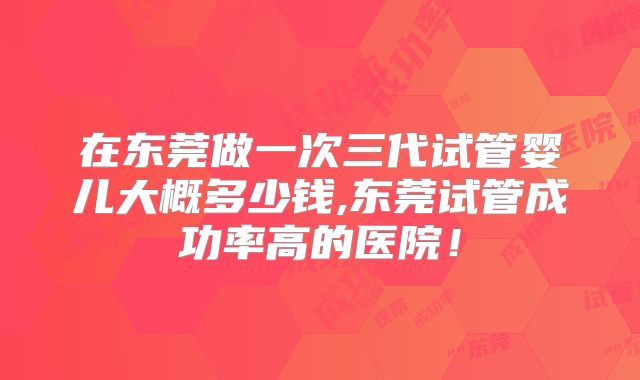 在东莞做一次三代试管婴儿大概多少钱,东莞试管成功率高的医院！