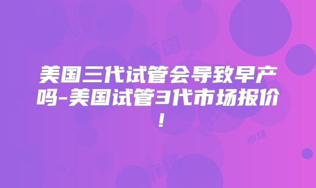 美国三代试管会导致早产吗-美国试管3代市场报价！