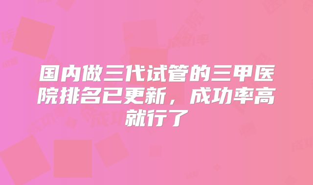 国内做三代试管的三甲医院排名已更新，成功率高就行了