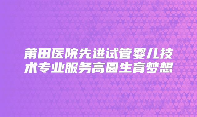 莆田医院先进试管婴儿技术专业服务高圆生育梦想