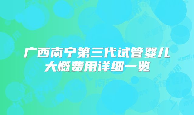 广西南宁第三代试管婴儿大概费用详细一览