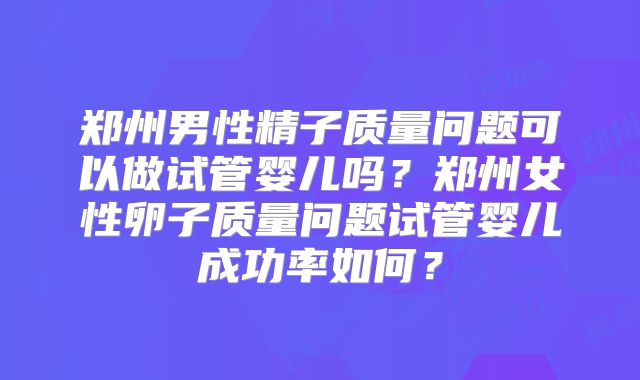 郑州男性精子质量问题可以做试管婴儿吗？郑州女性卵子质量问题试管婴儿成功率如何？