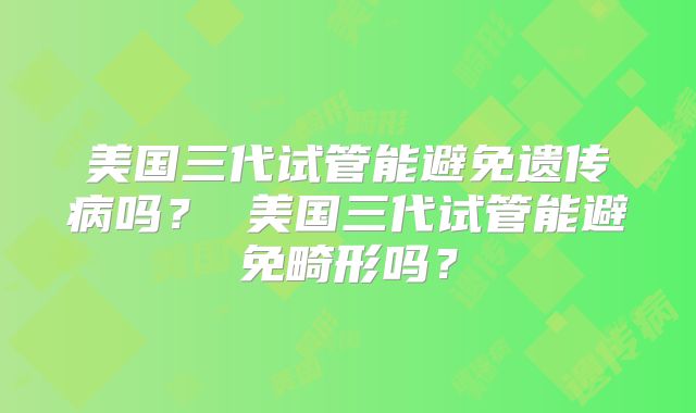 美国三代试管能避免遗传病吗？ 美国三代试管能避免畸形吗？