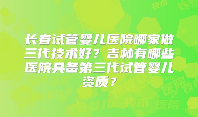 长春试管婴儿医院哪家做三代技术好？吉林有哪些医院具备第三代试管婴儿资质？