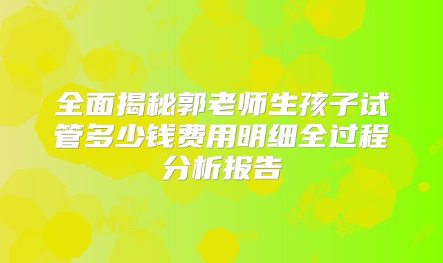 全面揭秘郭老师生孩子试管多少钱费用明细全过程分析报告