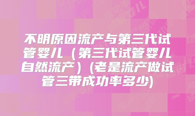 不明原因流产与第三代试管婴儿（第三代试管婴儿自然流产）(老是流产做试管三带成功率多少)