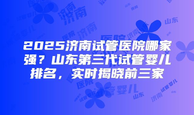 2025济南试管医院哪家强？山东第三代试管婴儿排名，实时揭晓前三家