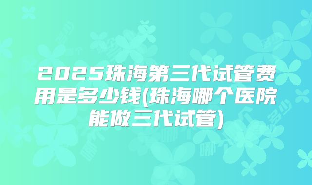 2025珠海第三代试管费用是多少钱(珠海哪个医院能做三代试管)