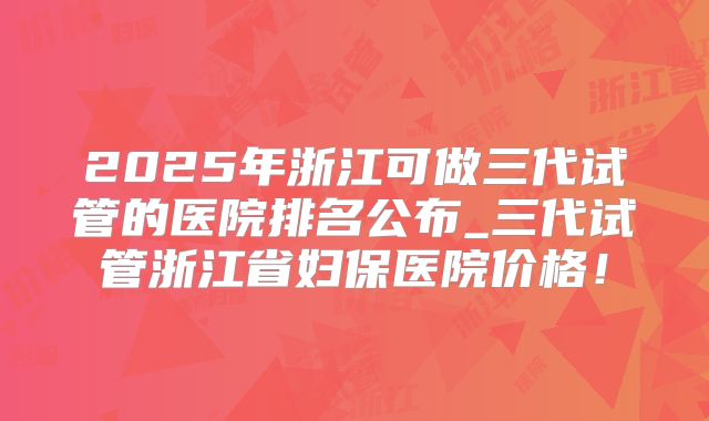2025年浙江可做三代试管的医院排名公布_三代试管浙江省妇保医院价格!
