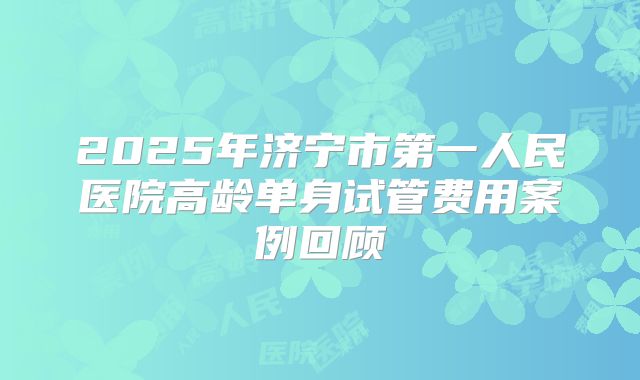 2025年济宁市第一人民医院高龄单身试管费用案例回顾