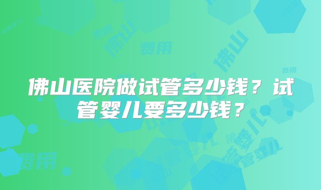 佛山医院做试管多少钱？试管婴儿要多少钱？